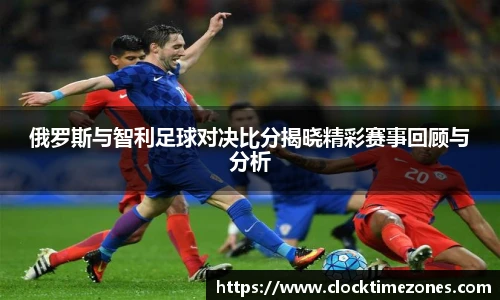 俄罗斯与智利足球对决比分揭晓精彩赛事回顾与分析