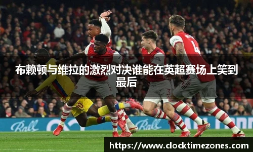 布赖顿与维拉的激烈对决谁能在英超赛场上笑到最后